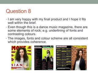Question 8
• I am very happy with my final product and I hope it fits
well within the brief.
• Even though this is a dance music magazine, there are
some elements of rock; e.g. underlining of fonts and
contrasting colours.
• The images, fonts and colour scheme are all consistent
which provides coherence.
 