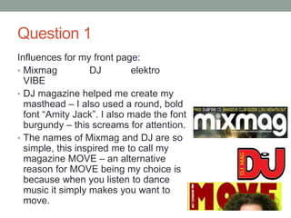 Question 1
Influences for my front page:
• Mixmag DJ elektro
VIBE
• DJ magazine helped me create my
masthead – I also used a round, bold
font “Amity Jack”. I also made the font
burgundy – this screams for attention.
• The names of Mixmag and DJ are so
simple, this inspired me to call my
magazine MOVE – an alternative
reason for MOVE being my choice is
because when you listen to dance
music it simply makes you want to
move.
 