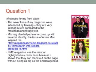 Question 1
Influences for my front page:
• The cover lines of my magazine were
influenced by Mixmag – they are very
inferior in size compared to the
masthead/anchorage text.
• Mixmag also helped me to come up with
an artist identity; the issue of Annie Mac
inspired me:
http://meganhealymedia.blogspot.co.uk/20
14/11/research-into-similar-
products_9.html
• NME magazine was the reason I
highlighted my cover lines because it
shows that they can stand out on the page
without being as big as the anchorage text.
 