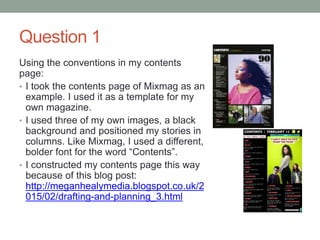 Question 1
Using the conventions in my contents
page:
• I took the contents page of Mixmag as an
example. I used it as a template for my
own magazine.
• I used three of my own images, a black
background and positioned my stories in
columns. Like Mixmag, I used a different,
bolder font for the word “Contents”.
• I constructed my contents page this way
because of this blog post:
http://meganhealymedia.blogspot.co.uk/2
015/02/drafting-and-planning_3.html
 