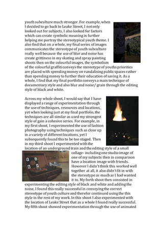 youthsubculture much stronger. For example, when
I decided to go back to Leake Street, I notonly
looked out for subjects, I also looked for factors
which can create symbolic meaningin further
helping me portray the stereotypical youth theme. I
also find that on a whole, my finalseries of images
communicatesthe stereotypeof youth subculture
really wellbecause the useof blur and noise has
create grittiness in my skating and spray painting
shoots then on the colourfulimages, the symbolism
of the colourfulgraffiticonveysthe stereotypeof youthspriorities
are placed with spendingmoney on vandalisingpublicspacesrather
than spendingmoney to further their education of saving it. As a
whole, I find that my final portfolio conveysa main technique of
documentary styleand also blur and noise/ grain through the editing
style of black and white.
Across my whole shoot, I would say that I have
displayed arange of experimentation through
the useof techniques, resources and locations,
yet when looking just at my final portfolio, the
techniques are all similar as used my strongest
style of gain a cohesive series. For example, in
my first shoot, I experimented the use of fashion
photography usingtechniques such as close up
in a variety of differentlocations, yet I
subsequently found thisto be too staged. Then
in my third shoot I experimented withthe
location of an underground train and theediting style of a small
collage- includingonestudio image of
one of my subjects then in comparison
have a location image with friends.
However I didn’tthink this worked well
together at all, it also didn’tfit in with
the stereotypeas muchas I had wanted
it to. My forth shoot then consisted in
experimentingthe editing style of black and white and addingthe
noise, I found this really successfulin conveyingthe correct
stereotype of youth cultureand therefor continued usingthe this
style in the rest of my work. In this shoot I also experimented with
the location of Leake Street that as a whole I found really successful.
My fifth shoot showed experimentation through the useof animated
 