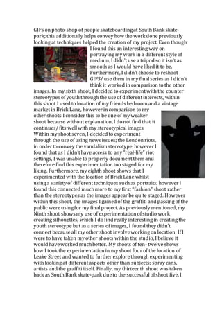 GIFs on photo-shop of peopleskateboardingat South Bank skate-
park; this additionally helps convey how the work donepreviously
looking at techniques helped the creation of my project. Even though
I found this an interesting way on
portrayingmy work in a differentstyleof
medium, Ididn’tuse a tripod so it isn’t as
smooth as I would haveliked it to be.
Furthermore, I didn’tchoose to reshoot
GIFS/ use them in my finalseries as I didn’t
think it worked in comparison to the other
images. In my sixth shoot, I decided to experimentwith the counter
stereotypes of youth through the useof differentinterests, within
this shoot I used to location of my friendsbedroom and a vintage
market in Brick Lane, however in comparison to my
other shoots I consider this to be one of my weaker
shoot because without explanation, I do not find that it
continues/fits wellwith my stereotypical images.
Within my shoot seven, I decided to experiment
through the use of using newsissues; the London riots,
in order to convey the vandalism stereotype, however I
found that as I didn’thave access to any “real-life” riot
settings, I wasunable to properly documentthem and
therefore find this experimentation too staged for my
liking. Furthermore, my eighth shoot shows that I
experimented with the location of Brick Lane whilst
usinga variety of differenttechniques such as portraits, however I
found this connected muchmore to my first “fashion” shoot rather
than the stereotypes as the images appear be quite staged. However
within this shoot, the images I gained of the graffiti and passingof the
public wereusingfor my finalproject. As previously mentioned, my
Ninth shoot showsmy useof experimentation of studio work
creating silhouettes, which I do find really interesting in creating the
youthstereotype but as a series of images, I found they didn’t
connect because all my other shoot involveworkingon location; If I
were to have taken my other shoots within the studio, I believe it
would haveworked muchbetter. My shoots of ten- twelve shows
how I took the experimentation in my shoot four of the location of
Leake Street and wanted to further explorethrough experimenting
with looking at differentaspects other than subjects; spray cans,
artists and the graffiti itself. Finally, my thirteenth shoot was taken
back as South Bank skate-park dueto the successfulof shoot five, I
 