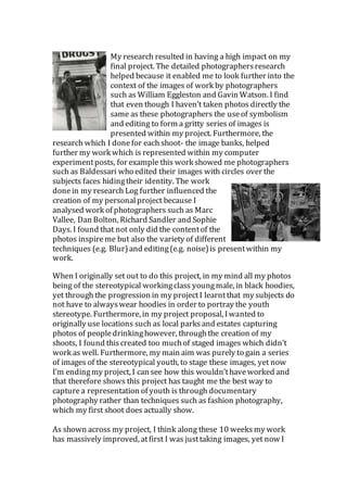 My research resulted in having a high impact on my
final project. The detailed photographersresearch
helped because it enabled me to look further into the
context of the images of work by photographers
such as William Eggleston and Gavin Watson. I find
that even though I haven’t taken photos directly the
same as these photographers the useof symbolism
and editing to form a gritty series of images is
presented within my project. Furthermore, the
research which I donefor each shoot- the image banks, helped
further my work which is represented within my computer
experimentposts, for example this work showed me photographers
such as Baldessari who edited their images with circles over the
subjects faces hidingtheir identity. The work
donein my research Log further influenced the
creation of my personalproject because I
analysed work of photographers such as Marc
Vallee, Dan Bolton, Richard Sandler and Sophie
Days. I found that not only did the contentof the
photos inspireme but also the variety of different
techniques (e.g. Blur)and editing(e.g. noise) is presentwithin my
work.
When I originally set out to do this project, in my mind all my photos
being of the stereotypical workingclass youngmale, in black hoodies,
yet through the progression in my projectI learntthat my subjects do
not have to alwayswear hoodies in order to portray the youth
stereotype. Furthermore, in my project proposal, Iwanted to
originally use locations such as local parks and estates capturing
photos of peopledrinkinghowever, throughthe creation of my
shoots, I found thiscreated too muchof staged images which didn’t
work as well. Furthermore, my main aim was purely to gain a series
of images of the stereotypical youth, to stage these images, yet now
I’m endingmy project, I can see how this wouldn’thaveworked and
that therefore shows this project has taught me the best way to
capturea representation of youth is through documentary
photography rather than techniques such as fashion photography,
which my first shoot does actually show.
As shown across my project, I think along these 10 weeks my work
has massively improved, atfirst I was justtaking images, yet now I
 