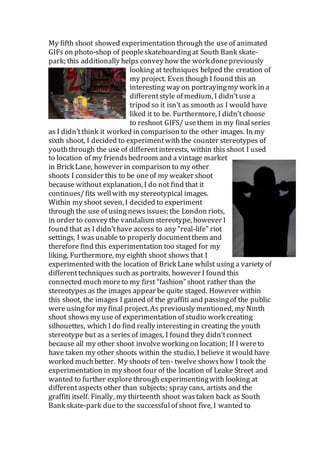 My fifth shoot showed experimentation through the useof animated
GIFs on photo-shop of peopleskateboardingat South Bank skate-
park; this additionally helps convey how the work donepreviously
looking at techniques helped the creation of
my project. Even though I found this an
interesting way on portrayingmy work in a
differentstyle of medium, I didn’tusea
tripod so it isn’t as smooth as I would have
liked it to be. Furthermore, I didn’tchoose
to reshoot GIFS/ usethem in my finalseries
as I didn’tthink it worked in comparison to the other images. In my
sixth shoot, I decided to experimentwith the counter stereotypes of
youththrough the use of differentinterests, within this shoot I used
to location of my friendsbedroom and a vintage market
in Brick Lane, however in comparison to my other
shoots I consider this to be oneof my weaker shoot
because without explanation, I do not find that it
continues/fits wellwith my stereotypical images.
Within my shoot seven, I decided to experiment
through the use of using newsissues; the London riots,
in order to convey the vandalism stereotype, however I
found that as I didn’thave access to any “real-life” riot
settings, I wasunable to properly documentthem and
therefore find this experimentation too staged for my
liking. Furthermore, my eighth shoot shows that I
experimented with the location of Brick Lane whilst using a variety of
differenttechniques such as portraits, however I found this
connected much moreto my first “fashion” shoot rather than the
stereotypes as the images appear be quite staged. However within
this shoot, the images I gained of the graffiti and passingof the public
were usingfor my final project. As previously mentioned, my Ninth
shoot showsmy use of experimentation of studio work creating
silhouettes, which I do find really interesting in creating the youth
stereotype but as a series of images, I found they didn’tconnect
because all my other shoot involveworkingon location; If I wereto
have taken my other shoots within the studio, I believe it would have
worked muchbetter. My shoots of ten- twelve showshow I took the
experimentation in my shoot four of the location of Leake Street and
wanted to further explorethrough experimentingwith looking at
differentaspects other than subjects; spray cans, artists and the
graffiti itself. Finally, my thirteenth shoot wastaken back as South
Bank skate-park dueto the successfulof shoot five, I wanted to
 