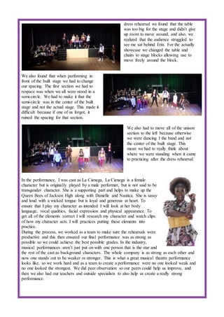 dress rehearsal we found that the table
was too big for the stage and didn’t give
up room to move around, and also, we
realized that the audience struggled to
see me sat behind Erin. For the actually
showcase we changed the table and
chairs to stage blocks allowing use to
move freely around the block.
We also found that when performing in
front of the built stage we had to change
our spacing. The first section we had to
respace was when we all were stood in a
semi-circle. We had to make it that the
semi-circle was in the center of the built
stage and not the actual stage. This made it
difficult because if one of us forgot, it
ruined the spacing for that section.
We also had to move all of the unison
section to the left because otherwise
we were dancing I the band and not
the center of the built stage. This
mean we had to really think about
where we were standing when it came
to practicing after the dress rehearsal.
In the performance, I was cast as La Cienega, La Cienega is a female
character but is originally played by a male performer, but is not said to be
transgender character. She is a supporting part and helps to make up the
Queen Bees of Jackson High along with Danielle and Nautica. She is sassy
and loud with a wicked tongue but is loyal and generous at heart. To
ensure that I play my character as intended I will look at her body
language, vocal qualities, facial expression and physical appearance. To
get all of the elements correct I will research my character and watch clips
of how my character acts. I will practices putting these elements into
practice.
During the process, we worked as a team to make sure the rehearsals were
productive and this then ensured our final performance was as strong as
possible so we could achieve the best possible grades. In the industry,
musical performances aren’t just put on with one person that is the star and
the rest of the cast as background characters. The whole company is as strong as each other and
now one stands out to be weaker or stronger. This is what a great musical theatre performance
looks like, so we work hard and as a team to create a performance were no one looked weak and
no one looked the strongest. We did peer observation so our peers could help us improve, and
then we also had our teachers and outside specialists to also help us create a really strong
performance.
 