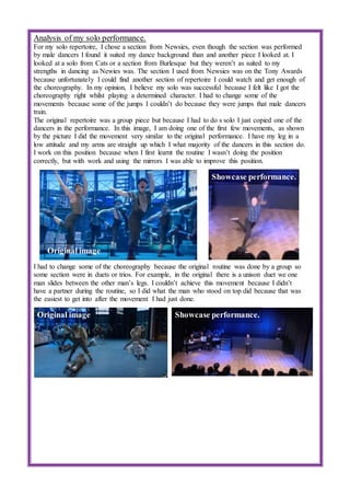 Analysis of my solo performance.
For my solo repertoire, I chose a section from Newsies, even though the section was performed
by male dancers I found it suited my dance background than and another piece I looked at. I
looked at a solo from Cats or a section from Burlesque but they weren’t as suited to my
strengths in dancing as Newies was. The section I used from Newsies was on the Tony Awards
because unfortunately I could find another section of repertoire I could watch and get enough of
the choreography. In my opinion, I believe my solo was successful because I felt like I got the
choreography right whilst playing a determined character. I had to change some of the
movements because some of the jumps I couldn’t do because they were jumps that male dancers
train.
The original repertoire was a group piece but because I had to do s solo I just copied one of the
dancers in the performance. In this image, I am doing one of the first few movements, as shown
by the picture I did the movement very similar to the original performance. I have my leg in a
low attitude and my arms are straight up which I what majority of the dancers in this section do.
I work on this position because when I first learnt the routine I wasn’t doing the position
correctly, but with work and using the mirrors I was able to improve this position.
I had to change some of the choreography because the original routine was done by a group so
some section were in duets or trios. For example, in the original there is a unison duet we one
man slides between the other man’s legs. I couldn’t achieve this movement because I didn’t
have a partner during the routine, so I did what the man who stood on top did because that was
the easiest to get into after the movement I had just done.
Original image
Showcase performance.
Original image Showcase performance.
 
