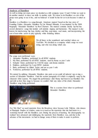 Analysis of Hamilton
As well as doing our exam piece we decided as a full company (year 12 and 13) that we want to
do another musical to show our skills in another style. We chose to do Hamilton as a lot of the
group were going to see it live, and we believed it would be fun for us to do because it suited us
all.
Hamilton is a Hamilton is a sung-through, American musical based on the true story of
Founding Father, Alexander Hamilton by Lin Manuel Miranda. It was inspired by the 2004
biography 'Alexander Hamilton' by Ron Chernow. The musical contains mostly rap but has
several alternative songs that include soft melodic singing and harmonies. The musical is also
known for intertwining hip hop, rhythm and blue, pop music, soul music, and incorporating the
cast of non-white actors to play typically white founding fathers.
We all listen to the soundtrack and watched videos on
YouTube. We decided as a company which songs we were
doing, and who was doing which one.
The songs were performed were:
1. Alexander Hamilton, performed by all BTEC students
2. My Shot, performed by all BTEC students, used by Ramy as year 1 solo
3. Schuyler Sister, performed by 3 GCSE music and drama students
4. Helpless, performed by 2 year BTEC students
5. Burn, performed by Allana Taylor and use as year 1 solo
6. Yorktown, performed by all BTEC students.
We started by splitting Alexander Hamilton into parts so we could all induvial rap or sing a
section of Alexander Hamilton. I had the section paragraph of it which is originally sang by the
character John Laurens. We staged the performance after Ramy had been to see Hamilton live
and told us how they stage it, because we couldn’t find any video of the whole Alexander
Hamilton song being performed.
This is a section from when we performed
Alexander Hamilton.
For ‘My Shot” we used repertoire from the Broadway show because Leila Yildrim, who dances
at Pineapple Studios in London, came in to teach us the repertoire that she had learnt in a
workshop herself with the Hamilton cast. During the process of learning, the choreography we
realized how advanced and challenging the repertoire from Hamilton was, and due to the
advance of the movements we had to change some of them to make it easier to perform.
 