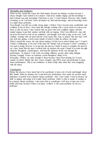Strengths and weakness
When we first started this course the I had mainly focused my training on dance because I
always thought I just wanted to be a dancer. I had never studied singing and the knowledge I
had of drama was only knowledge I had learn in year 7, 8 and 9 drama. However, after months
of training in all 3 art forms I have developed my skill and knowledge, and am becoming closer
to a triple threat performer.
Even though I am still not a really strong singer, I believe I have become more comfortable and
confident in the art form. I have done this through working with a vocal coach on a one-to-one
basis or with my peers. I also worked with my peers who were confident singers and had
trained singing to get their opinion and help with my singing. I feel I can effectively sing with
my peers but need to work on my confidence and strength to be able to sing on my own. I will
continue working with my peers and the vocal coach, Mrs. Guy, to achieve this next step. I will
also look into getting a vocal coach outside of school to help me achieve my target.
When I started this course, the only drama training I’d had was in school during year 7, 8 and 9.
I found it challenging to do some of the tasks Mr. Sluman had set because it wasn’t something I
was used to doing, however as we got into the process I found it easier to complete the tasks he
set. I also, found that the more I worked with my teachers the easier I found it to create the right
character throughout a performance, and keep the character all the way through the
performance. To improve I will work on creating different accents when using dialogue
because I struggle to have an American accent throughout Bring It On.
Personally, I believe my main strength is dance because I have been dancing for 14 years
outside of school. During this time, I have complete may IDTA exam and performed in many
dance performances. Due to my confidence in dance I help other when they were struggling
with the dance.
Conclusion
During this process, I have learnt that to be a performer it takes a lot of work and thought about
little details. Both my learning aim A and showcase performance have made me see how much
dedication is needed to be a musical theatre performer. Also, I now realize I need to advance my
skills in singing and acting to be a triple threat performer which is what is require if wanting to
be a musical theatre performer. I also know that as a performer I will have to take care of my
health and body, because if there is an injury or illness it will cause problems for me as a
performer.
 