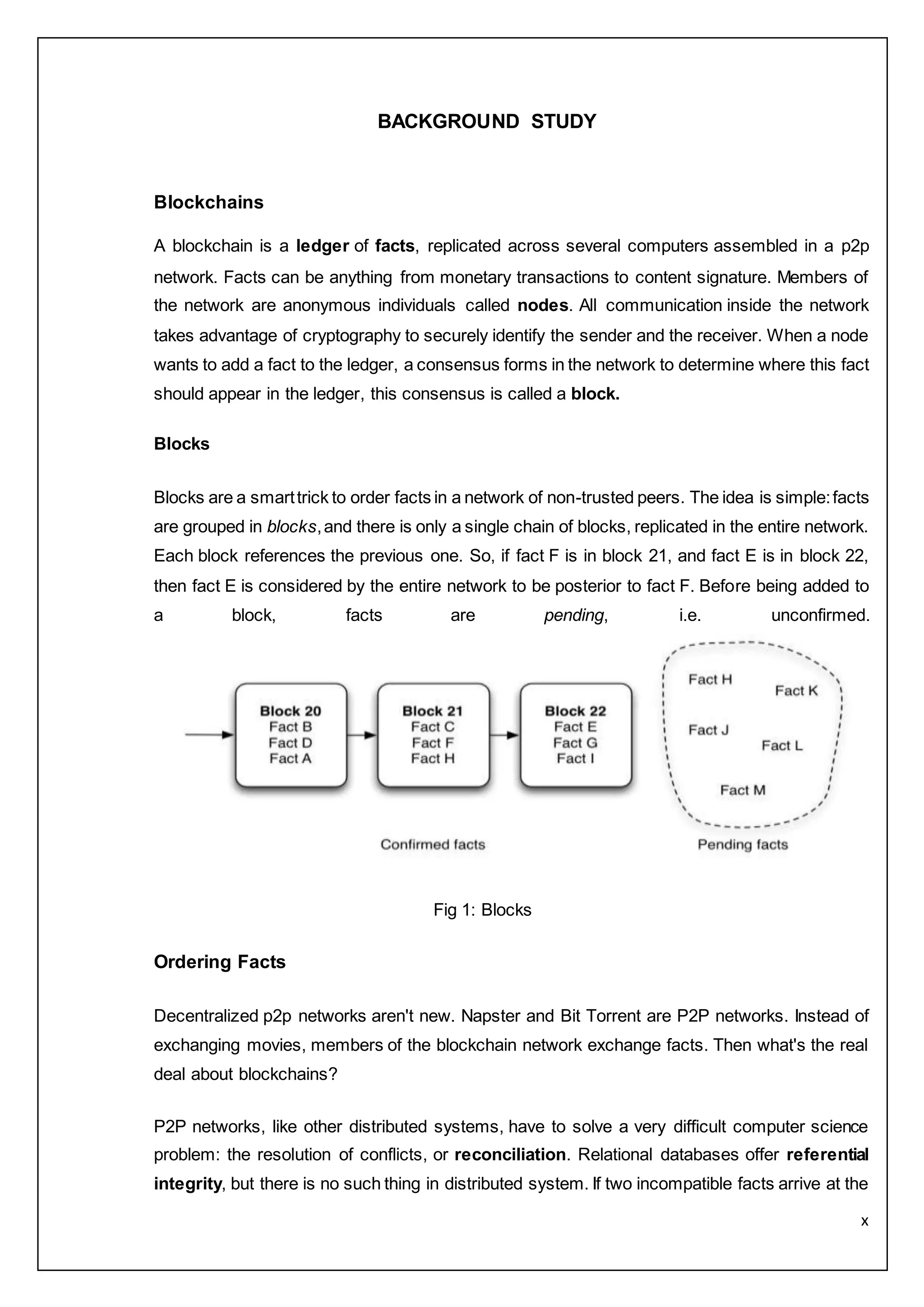 x
BACKGROUND STUDY
Blockchains
A blockchain is a ledger of facts, replicated across several computers assembled in a p2p
network. Facts can be anything from monetary transactions to content signature. Members of
the network are anonymous individuals called nodes. All communication inside the network
takes advantage of cryptography to securely identify the sender and the receiver. When a node
wants to add a fact to the ledger, a consensus forms in the network to determine where this fact
should appear in the ledger, this consensus is called a block.
Blocks
Blocks are a smarttrick to order facts in a network of non-trusted peers. The idea is simple:facts
are grouped in blocks,and there is only a single chain of blocks, replicated in the entire network.
Each block references the previous one. So, if fact F is in block 21, and fact E is in block 22,
then fact E is considered by the entire network to be posterior to fact F. Before being added to
a block, facts are pending, i.e. unconfirmed.
Fig 1: Blocks
Ordering Facts
Decentralized p2p networks aren't new. Napster and Bit Torrent are P2P networks. Instead of
exchanging movies, members of the blockchain network exchange facts. Then what's the real
deal about blockchains?
P2P networks, like other distributed systems, have to solve a very difficult computer science
problem: the resolution of conflicts, or reconciliation. Relational databases offer referential
integrity, but there is no such thing in distributed system. If two incompatible facts arrive at the
 