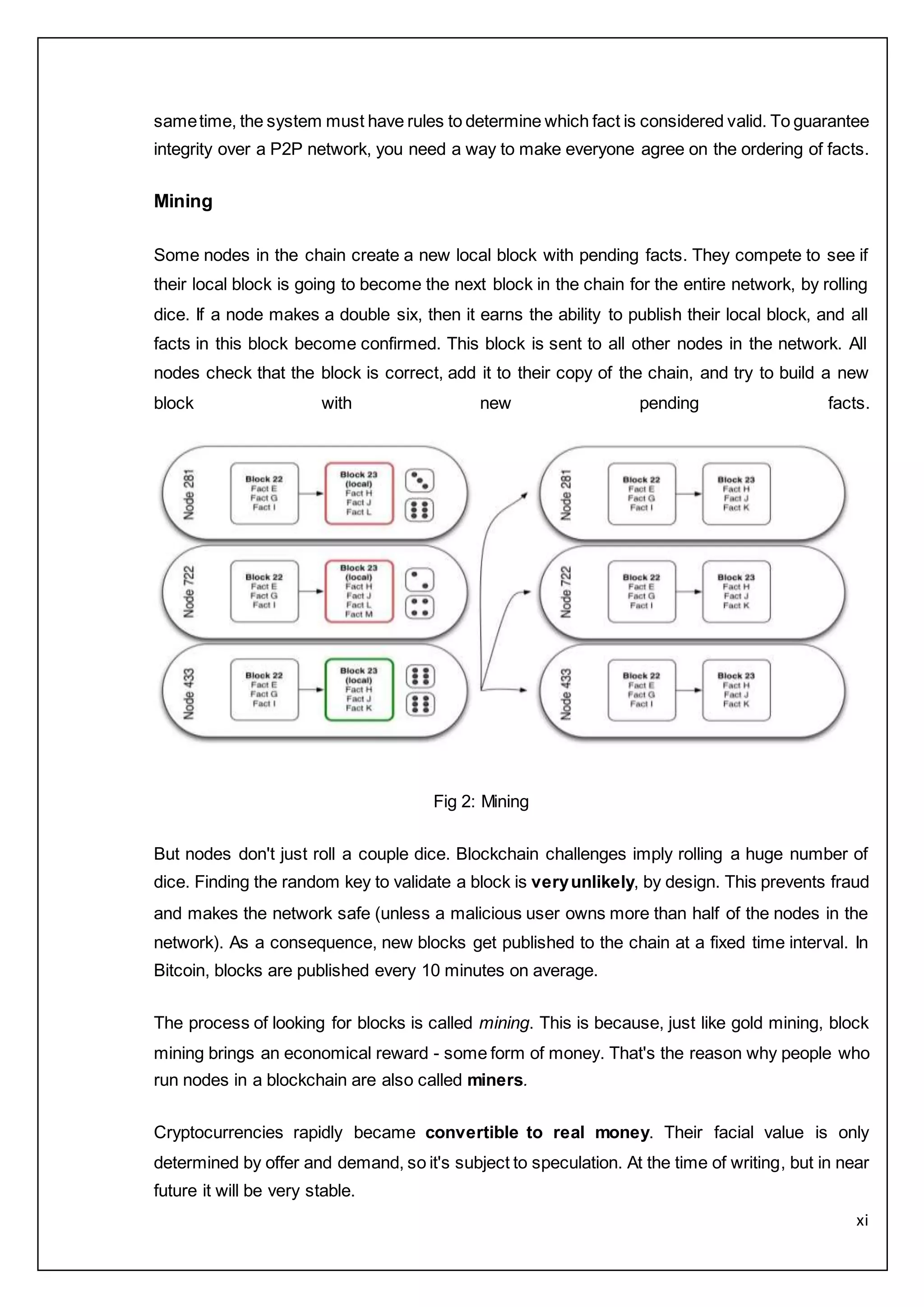 xi
sametime, the system must have rules to determine which fact is considered valid. To guarantee
integrity over a P2P network, you need a way to make everyone agree on the ordering of facts.
Mining
Some nodes in the chain create a new local block with pending facts. They compete to see if
their local block is going to become the next block in the chain for the entire network, by rolling
dice. If a node makes a double six, then it earns the ability to publish their local block, and all
facts in this block become confirmed. This block is sent to all other nodes in the network. All
nodes check that the block is correct, add it to their copy of the chain, and try to build a new
block with new pending facts.
Fig 2: Mining
But nodes don't just roll a couple dice. Blockchain challenges imply rolling a huge number of
dice. Finding the random key to validate a block is veryunlikely, by design. This prevents fraud
and makes the network safe (unless a malicious user owns more than half of the nodes in the
network). As a consequence, new blocks get published to the chain at a fixed time interval. In
Bitcoin, blocks are published every 10 minutes on average.
The process of looking for blocks is called mining. This is because, just like gold mining, block
mining brings an economical reward - some form of money. That's the reason why people who
run nodes in a blockchain are also called miners.
Cryptocurrencies rapidly became convertible to real money. Their facial value is only
determined by offer and demand, so it's subject to speculation. At the time of writing, but in near
future it will be very stable.
 