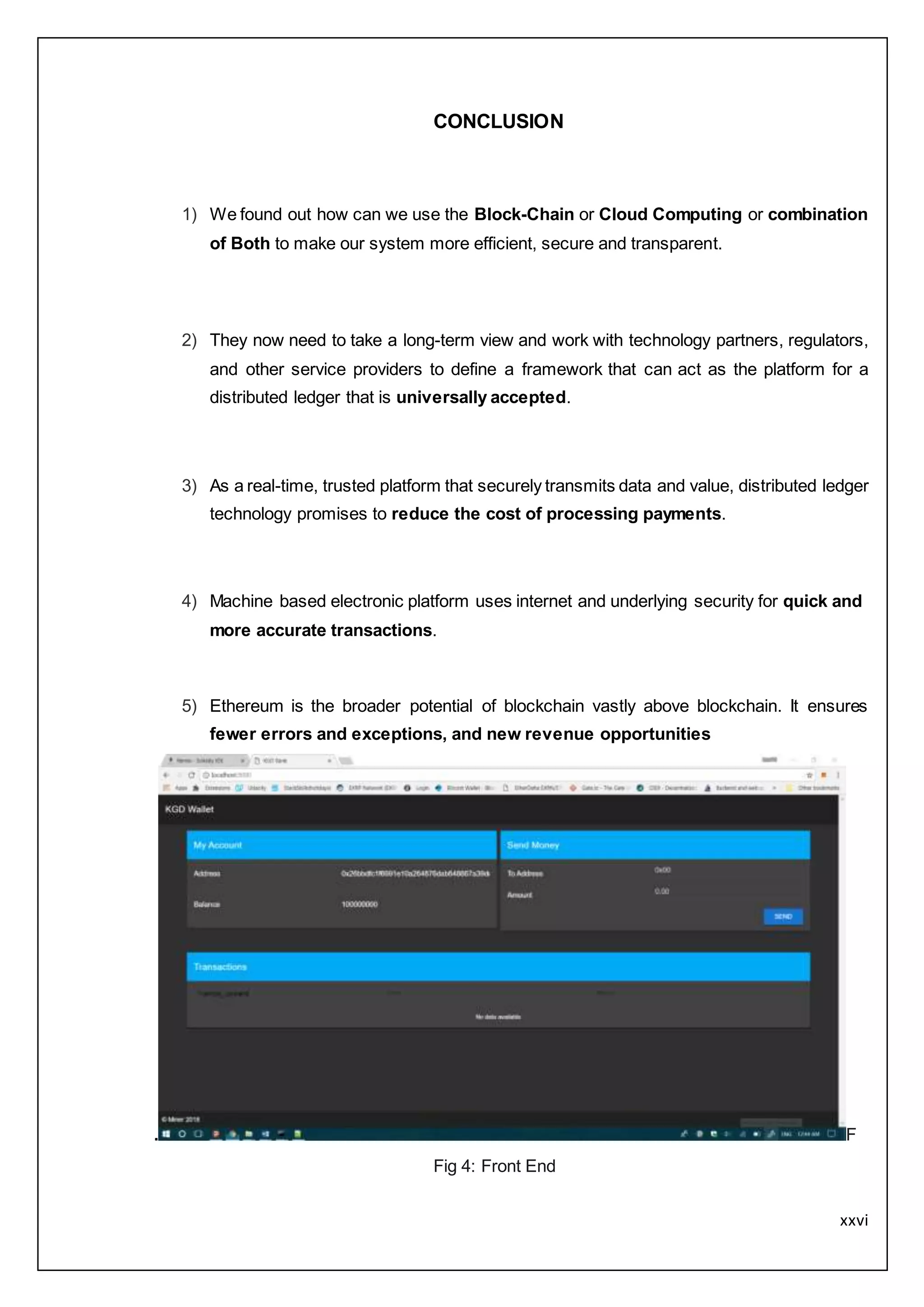 xxvi
CONCLUSION
1) We found out how can we use the Block-Chain or Cloud Computing or combination
of Both to make our system more efficient, secure and transparent.
2) They now need to take a long-term view and work with technology partners, regulators,
and other service providers to define a framework that can act as the platform for a
distributed ledger that is universally accepted.
3) As a real-time, trusted platform that securely transmits data and value, distributed ledger
technology promises to reduce the cost of processing payments.
4) Machine based electronic platform uses internet and underlying security for quick and
more accurate transactions.
5) Ethereum is the broader potential of blockchain vastly above blockchain. It ensures
fewer errors and exceptions, and new revenue opportunities
. F
Fig 4: Front End
 