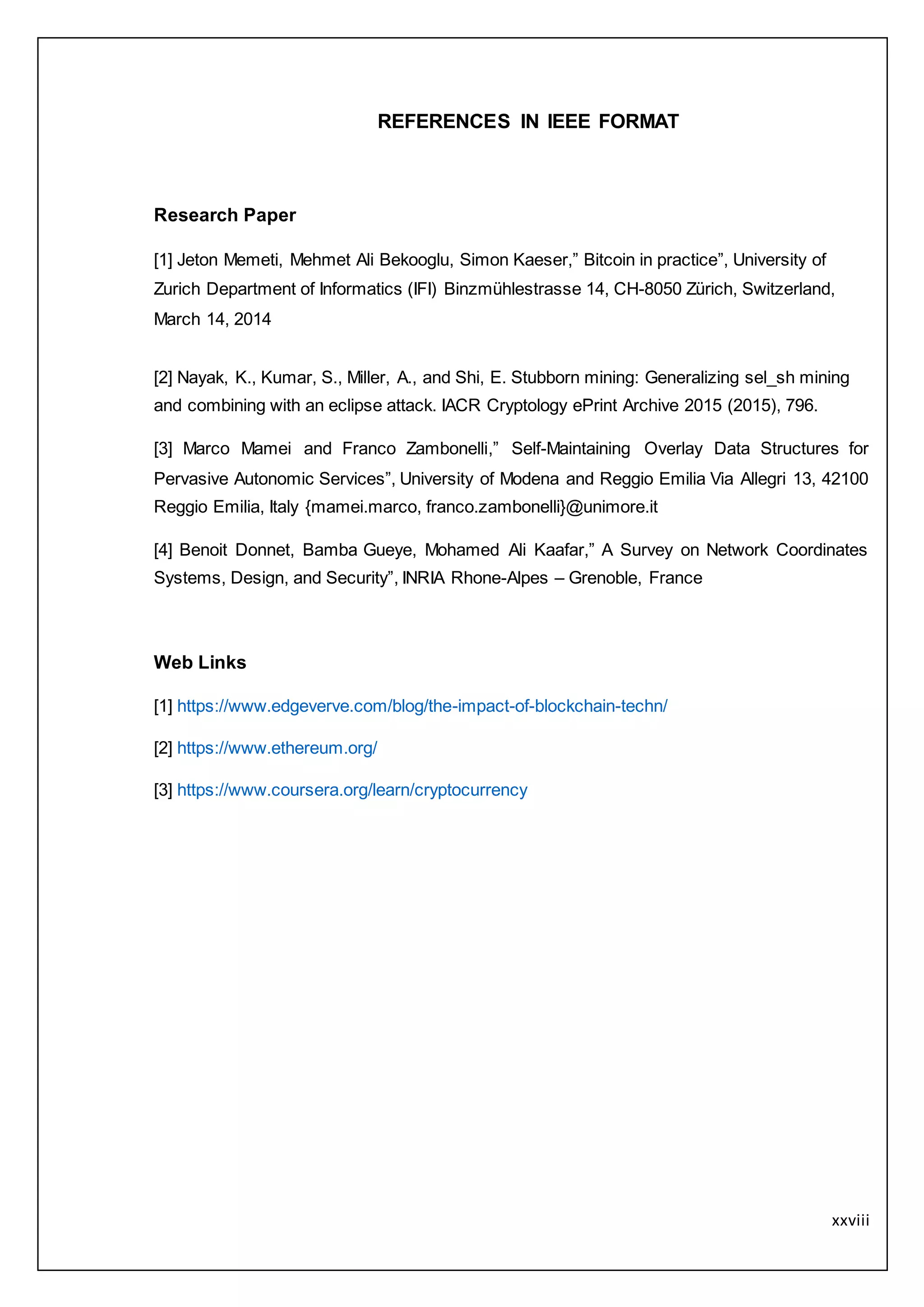 xxviii
REFERENCES IN IEEE FORMAT
Research Paper
[1] Jeton Memeti, Mehmet Ali Bekooglu, Simon Kaeser,” Bitcoin in practice”, University of
Zurich Department of Informatics (IFI) Binzmühlestrasse 14, CH-8050 Zürich, Switzerland,
March 14, 2014
[2] Nayak, K., Kumar, S., Miller, A., and Shi, E. Stubborn mining: Generalizing sel_sh mining
and combining with an eclipse attack. IACR Cryptology ePrint Archive 2015 (2015), 796.
[3] Marco Mamei and Franco Zambonelli,” Self-Maintaining Overlay Data Structures for
Pervasive Autonomic Services”, University of Modena and Reggio Emilia Via Allegri 13, 42100
Reggio Emilia, Italy {mamei.marco, franco.zambonelli}@unimore.it
[4] Benoit Donnet, Bamba Gueye, Mohamed Ali Kaafar,” A Survey on Network Coordinates
Systems, Design, and Security”, INRIA Rhone-Alpes – Grenoble, France
Web Links
[1] https://www.edgeverve.com/blog/the-impact-of-blockchain-techn/
[2] https://www.ethereum.org/
[3] https://www.coursera.org/learn/cryptocurrency
 