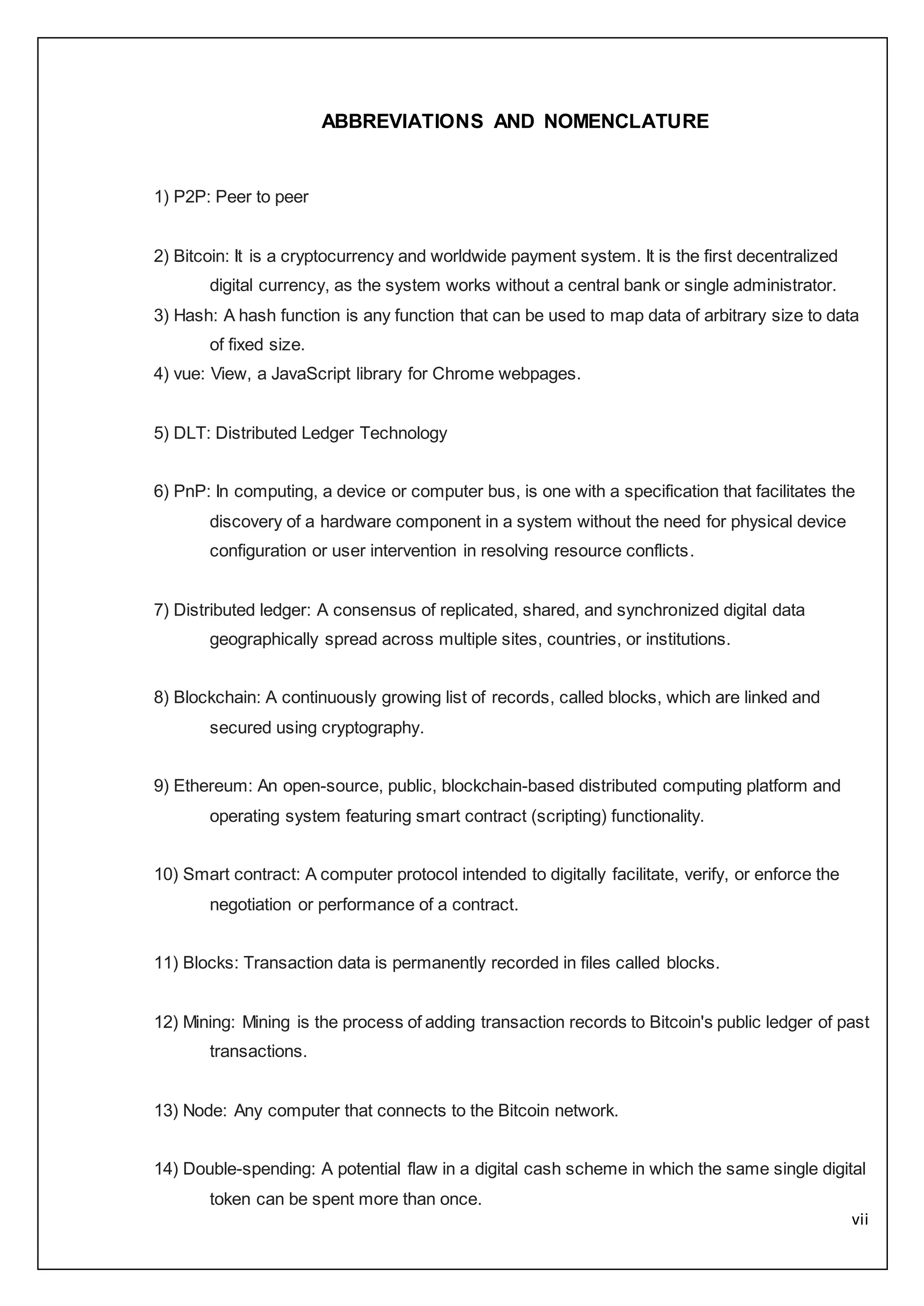 vii
ABBREVIATIONS AND NOMENCLATURE
1) P2P: Peer to peer
2) Bitcoin: It is a cryptocurrency and worldwide payment system. It is the first decentralized
digital currency, as the system works without a central bank or single administrator.
3) Hash: A hash function is any function that can be used to map data of arbitrary size to data
of fixed size.
4) vue: View, a JavaScript library for Chrome webpages.
5) DLT: Distributed Ledger Technology
6) PnP: In computing, a device or computer bus, is one with a specification that facilitates the
discovery of a hardware component in a system without the need for physical device
configuration or user intervention in resolving resource conflicts.
7) Distributed ledger: A consensus of replicated, shared, and synchronized digital data
geographically spread across multiple sites, countries, or institutions.
8) Blockchain: A continuously growing list of records, called blocks, which are linked and
secured using cryptography.
9) Ethereum: An open-source, public, blockchain-based distributed computing platform and
operating system featuring smart contract (scripting) functionality.
10) Smart contract: A computer protocol intended to digitally facilitate, verify, or enforce the
negotiation or performance of a contract.
11) Blocks: Transaction data is permanently recorded in files called blocks.
12) Mining: Mining is the process of adding transaction records to Bitcoin's public ledger of past
transactions.
13) Node: Any computer that connects to the Bitcoin network.
14) Double-spending: A potential flaw in a digital cash scheme in which the same single digital
token can be spent more than once.
 
