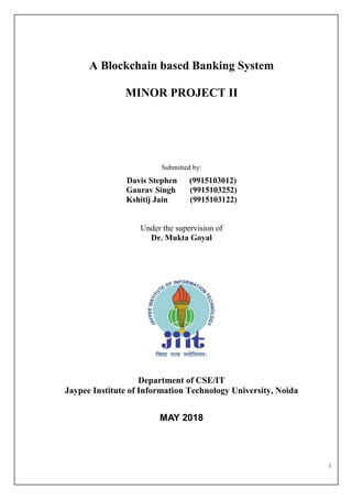 i
A Blockchain based Banking System
MINOR PROJECT II
Submitted by:
Davis Stephen (9915103012)
Gaurav Singh (9915103252)
Kshitij Jain (9915103122)
Under the supervision of
Dr. Mukta Goyal
Department of CSE/IT
Jaypee Institute of Information Technology University, Noida
MAY 2018
 