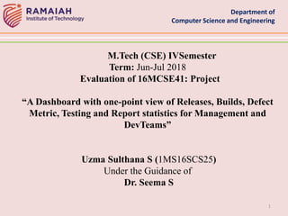 Department of
Computer Science and Engineering
1
M.Tech (CSE) IVSemester
Term: Jun-Jul 2018
Evaluation of 16MCSE41: Project
“A Dashboard with one-point view of Releases, Builds, Defect
Metric, Testing and Report statistics for Management and
DevTeams”
Uzma Sulthana S (1MS16SCS25)
Under the Guidance of
Dr. Seema S
 