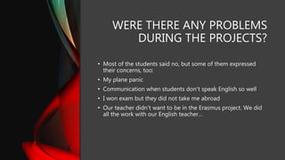 WERE THERE ANY PROBLEMS
DURING THE PROJECTS?
• Most of the students said no, but some of them expressed
their concerns, too:
• My plane panic
• Communication when students don't speak English so well
• I won exam but they did not take me abroad
• Our teacher didn't want to be in the Erasmus project. We did
all the work with our English teacher…
 