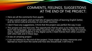 COMMENTS, FEELINGS, SUGGESTIONS
AT THE END OF THE PROJECT:
• Here are all the comments from pupils:
• It was a great project, and we had lots of opportunities of learning English better,
and do some cultural activities or visit other countries
• I don't have any suggestions, I think that the project was perfect the way it was
• This project was the best one. The opportunity that he gave us to make new friend,
learn new languages, and visit other countries was unique. With the help of Creative,
active, responsible students in the digital world, I meet friends from other countries
with who I talk and in these days.
• It was an amazing project
• I can not believe it's the end of the project. I have made so many memories and
learned so much from the world and how she should look. I will miss it.
 