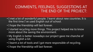 COMMENTS, FEELINGS, SUGGESTIONS AT
THE END OF THE PROJECT:
• I met a lot of wonderful people. I learnt about new countries. It is
the first time I´ve used English out of school.
• I hope the friendship will last forever.
• I started recycling more things. This project helped me to know
more about the saving the environment.
• My English is better nowadays our project gave me chanche of
using English a lot.
• I learnt a lot of tools and I got more responsible of recycling.
• I hope the friendship will last forever.
 
