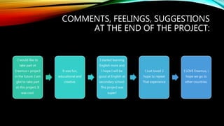 COMMENTS, FEELINGS, SUGGESTIONS
AT THE END OF THE PROJECT:
I would like to
take part et
Erasmus+ project
in the future. I am
glat to take part
et this project. It
was cool.
It was fun,
educational and
creative.
I started learning
English more and
I hope I will be
good at English at
secondary school.
This project was
super!
I Just loved .I
hope to repeat
That experience
I LOVE Erasmus, i
hope we go to
other countries.
 