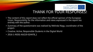 THANK FOR YOUR RESPONSES!
• The content of this report does not reflect the official opinion of the European
Union. Responsibility for the information and views expressed in the report lies
entirely with the author.
• Summary of the questionnaire was realised by Melinda Nagy, coordinator of the
project.
• Creative, Active, Responsible Students in the Digital World
• 2016-1-RO01-KA219-024478_1
 
