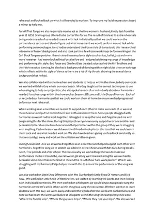 rehearsal andlookedbackonwhat I still neededtoworkon.To improve myfacial expressionsIused
a mirror to helpme.
For All That Tangowe alsorequiredamanto act as the five women’shusband,kindlyJackfromthe
year11 GCSE Drama group offeredtobe partof thisfor us.The resultof thisleadtoextrarehearsals
beingmade aseach of usneededtoworkwithJack individuallysothatwe couldworkon the
partnerdance sectionand alsoto figure outwhatmovementwe wouldperformaroundJackwhile
performingourmonologue.Ialsohadto understandthe Fosse style of dance todo thisI researched
intosome of Fosse’sbackgroundandalsotook part ina few Fosse workshopsbeforeworkingonthe
Cell BlockTangorepertoire.Ihave trainedinmanydance stylessuchas tap,ballet,jazzandmany
more howeverIhad neverlookedintoFossebeforeandIenjoyedwideningmyrange of knowledge
and performingthisstyle.BobFosse andCharlesGlasscreatedaduetcalledthe Riff Brothersand
theirstyle wastap dancing,he alsohada backgroundof dancingwithinnightclubssince anearlyage
whichreflectswithinhisstyle of dance asthere are a lot of hipthrusts showingthe sexual dance
backgroundthat he had.
We alsocollaboratedwithotherteachersandstudentstohelpus withinthe show,tohelpourvocals
we workedwithMrs Guy whois ourvocal coach. Mrs Guy taught us the correct techniquestouse
whensingingtohelpourprojection;she alsospoke toeachof us individuallyaboutourharmonies
neededforothersongswithinthe showsuchasSeasonsOf Love and Little Shopof Horrors. Each of
us recordedourharmoniessothat we couldworkon themat home to ensure we hadprogressed
before ournextrehearsal.
Whenworkingasan ensemble we neededtosupporteachotherto make sure each of us were at
the rehearsalsandputfull commitmentandenthusiasmintothem.Some peoplestruggledwith
harmoniessowe all hadto work together,Istruggledtokeepthe tune andPaige helpedme with
progressingthisforthe show. Duringthisprojecteveryonewasverysupportiveof one anotherand
persuadedotherstocome to rehearsalsandhelpedotherswithinthe groupif theywere struggling
withanything. Eachrehearsal we didwe eitherfilmedortookphotosthisisso thatwe couldwatch
themback and see whatneededworkon.We alsohave teachersgivinguse feedbackconstantlyso
that we couldgo away andwork onthe criticismwe’dbeengiven.
DuringSeasonsOf Love we all workedtogetherasan ensembleandhelpedsupporteachotherwith
harmonies.Togetthe song upto scratch we addedinextrarehearsalswithMrs Guy duringbreaks,
lunch,free periodsandafterschool.The reasonswhywe workedtogetherwastomake our
performance the bestitcouldbe,overall we all gotalongwell howeveralongthe waywe hadto
persuade some more thanothersbutin the endthe resultof our hard workpaidoff. WhenI was
strugglingwithmyharmonyPaige helpedme withthistoensure the performance of the songwas
good.
We alsoworked onLittle ShopOf Horrors withMrs Guy forboth Little ShopOf Horrors andSkid
Row. We workedonLittle ShopOf Horrors first,we startedby learningthe wordsandthenfinding
each individualsharmonies. We thenworkedonwhichpartswe wouldsingastwopeople sangthe
harmoniesonthe rrr’s while otherswithinthe groupsungthe nextverse.We thenwentontolearn
SkidRowwithMrs Guy,we wentawayand learntthe wordsafterthat we learntourharmoniesand
once we had leantthe wordswe lookedatsoloparts withinthe songforexample mylineswere
“Where the foodis slop”, “Where the guysare drips”,“Where theyripsyourslips”. We alsoworked
 