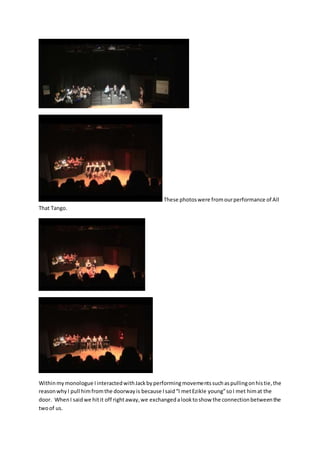 These photoswere fromourperformance of All
That Tango.
Withinmy monologue IinteractedwithJackbyperformingmovementssuchaspullingonhistie,the
reasonwhyI pull himfromthe doorwayis because Isaid“I metEzikle young”soI met himat the
door. WhenI saidwe hitit off rightaway,we exchangedalooktoshow the connectionbetweenthe
twoof us.
 