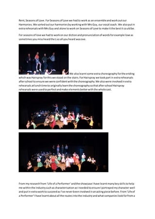 Rent, Seasonsof Love. ForSeasonsof Love we hadto work as an ensembleandworkoutour
Harmonies.We sortedoutour harmoniesbyworkingwith MrsGuy, our vocal coach. We alsoputin
extrarehearsalswithMrsGuy and alone towork on Seasonsof Love to make itthe bestit couldbe.
For seasonsof love we hadto workon our dictionandpronunciationof wordsforexample love as
sometimesyoumissheardthe Lso all youheard wasove.
We alsolearntsome extrachoreography forthe ending
whichwasHairspray forthiswe stood onthe stairs.ForHairspray we tookpart in extrarehearsals
afterschool to ensure we were confidentwiththe choreography.We alsowere involvedinextra
rehearsalsatlunchtime to originallylearnthe choreographysothatafterschool Hairspray
rehearsalswere usedtoperfectandmake elementsbetterwiththe wholecast.
From my researchfrom ‘Life of a Performer’ andthe showcase Ihave learntmanykeyskillstohelp
me withinthe industrysuchas characterisation asI neededtoensure Iportrayed mycharacter well
and putin extraworkto succeedas I’ve neverbeeninvolvedinanactingpiece before.From‘Lifeof
a Performer’Ihave learntaboutall the routesintothe industryandwhat companieslookforfroma
 
