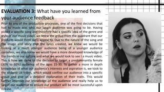 EVALUATION 3: What have you learned from
your audience feedback
Prior to any of the production processes, one of the first decisions that
had to made was who our target audience was going to be. Having
picked a specific song and therefore had a specific idea of the genre and
style of our music video, we knew the group from the quadrant that our
products would most likely appeal to. Due to the nature of the song and
the image and story that the lyrics created, we knew we would be
looking at a much younger audience being of a younger audience
ourselves, we also know we would have a more developed knowledge of
the trends in our culture and what we would look to see I a music video.
This is how we came to the decision to target a predominantly female
(30% to 60%) audience of the ages 15-30. To gather a more in depth
knowledge of what our audience’s interests and aspiration is, we took to
the website Uk tribes, which would confine our audience into a specific
group and give us a detailed explanation of their traits. This would
further improve our knowledge of the audience and really help us to
target our audience to ensure our product will be most successful upon
release.
 