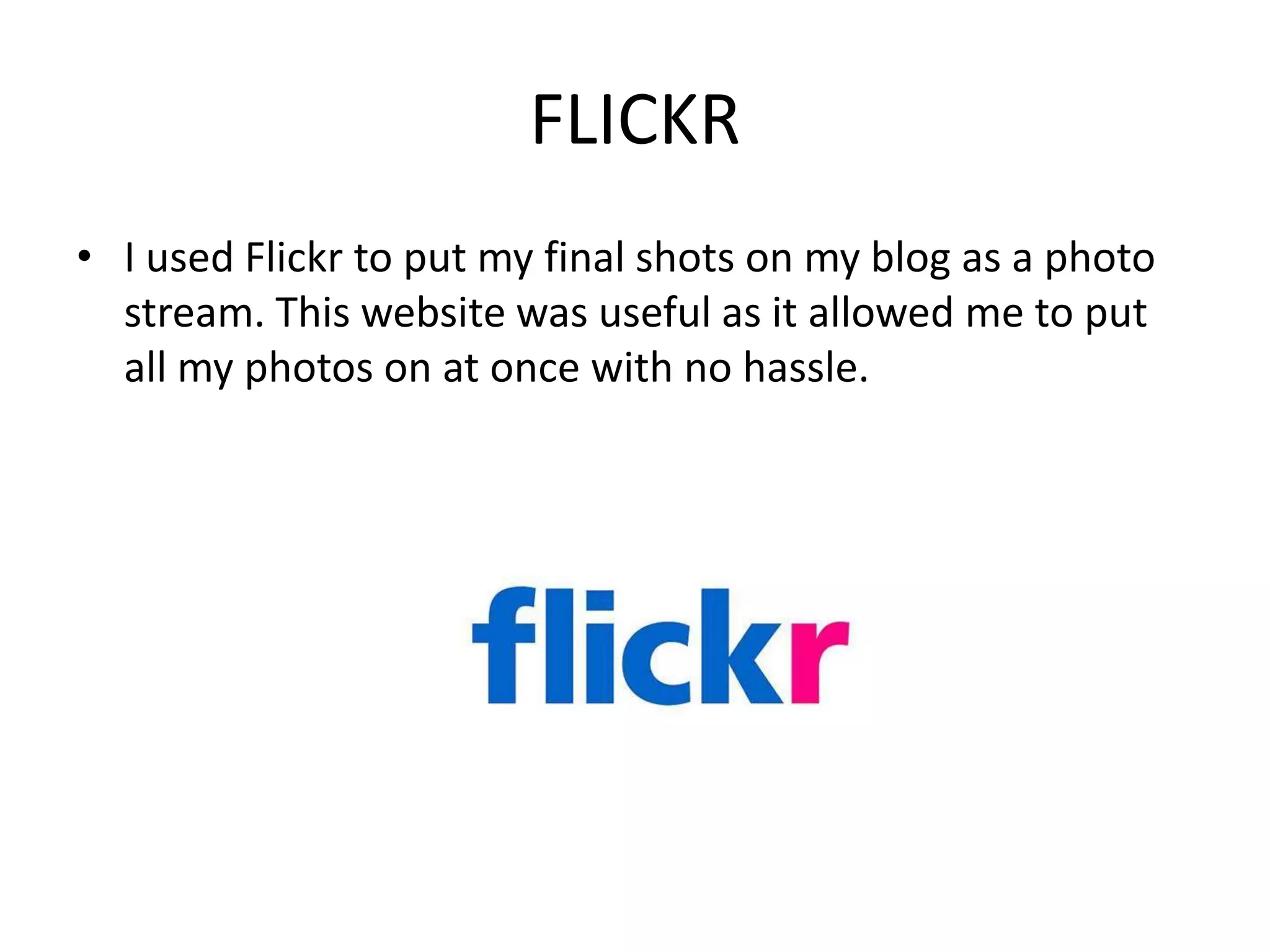 FLICKR
• I used Flickr to put my final shots on my blog as a photo
  stream. This website was useful as it allowed me to put
  all my photos on at once with no hassle.
 