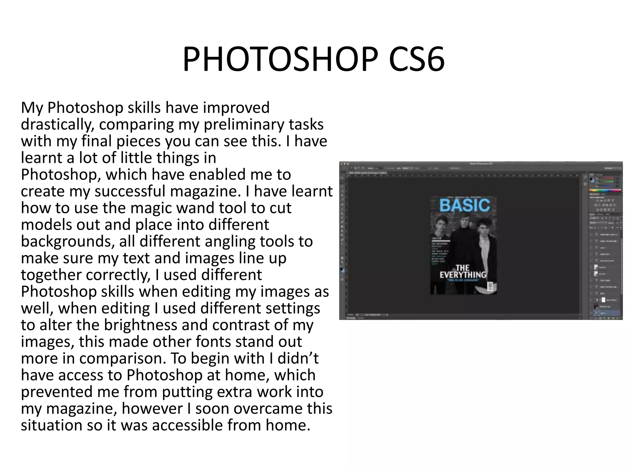 PHOTOSHOP CS6
My Photoshop skills have improved
drastically, comparing my preliminary tasks
with my final pieces you can see this. I have
learnt a lot of little things in
Photoshop, which have enabled me to
create my successful magazine. I have learnt
how to use the magic wand tool to cut
models out and place into different
backgrounds, all different angling tools to
make sure my text and images line up
together correctly, I used different
Photoshop skills when editing my images as
well, when editing I used different settings
to alter the brightness and contrast of my
images, this made other fonts stand out
more in comparison. To begin with I didn’t
have access to Photoshop at home, which
prevented me from putting extra work into
my magazine, however I soon overcame this
situation so it was accessible from home.
 