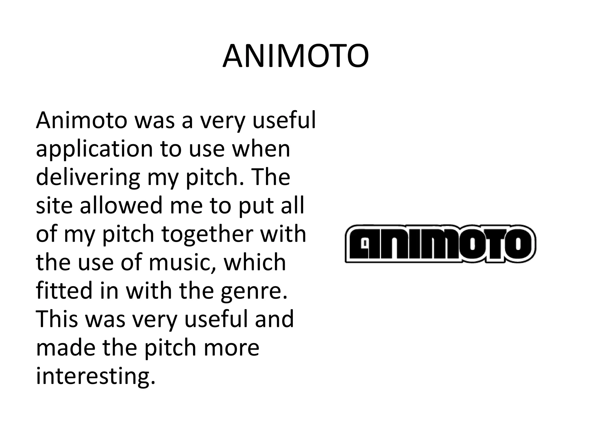 ANIMOTO
Animoto was a very useful
application to use when
delivering my pitch. The
site allowed me to put all
of my pitch together with
the use of music, which
fitted in with the genre.
This was very useful and
made the pitch more
interesting.
 