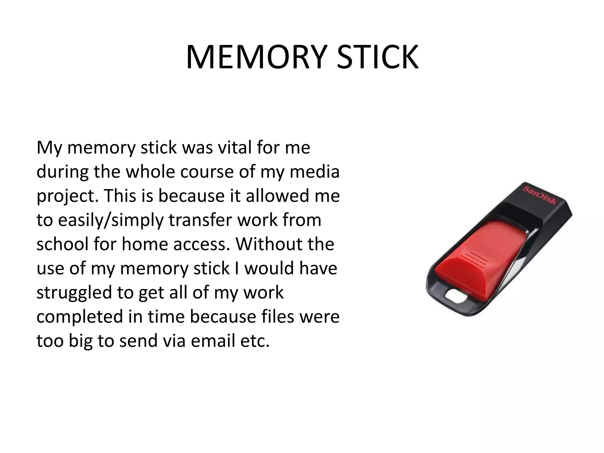 MEMORY STICK

My memory stick was vital for me
during the whole course of my media
project. This is because it allowed me
to easily/simply transfer work from
school for home access. Without the
use of my memory stick I would have
struggled to get all of my work
completed in time because files were
too big to send via email etc.
 