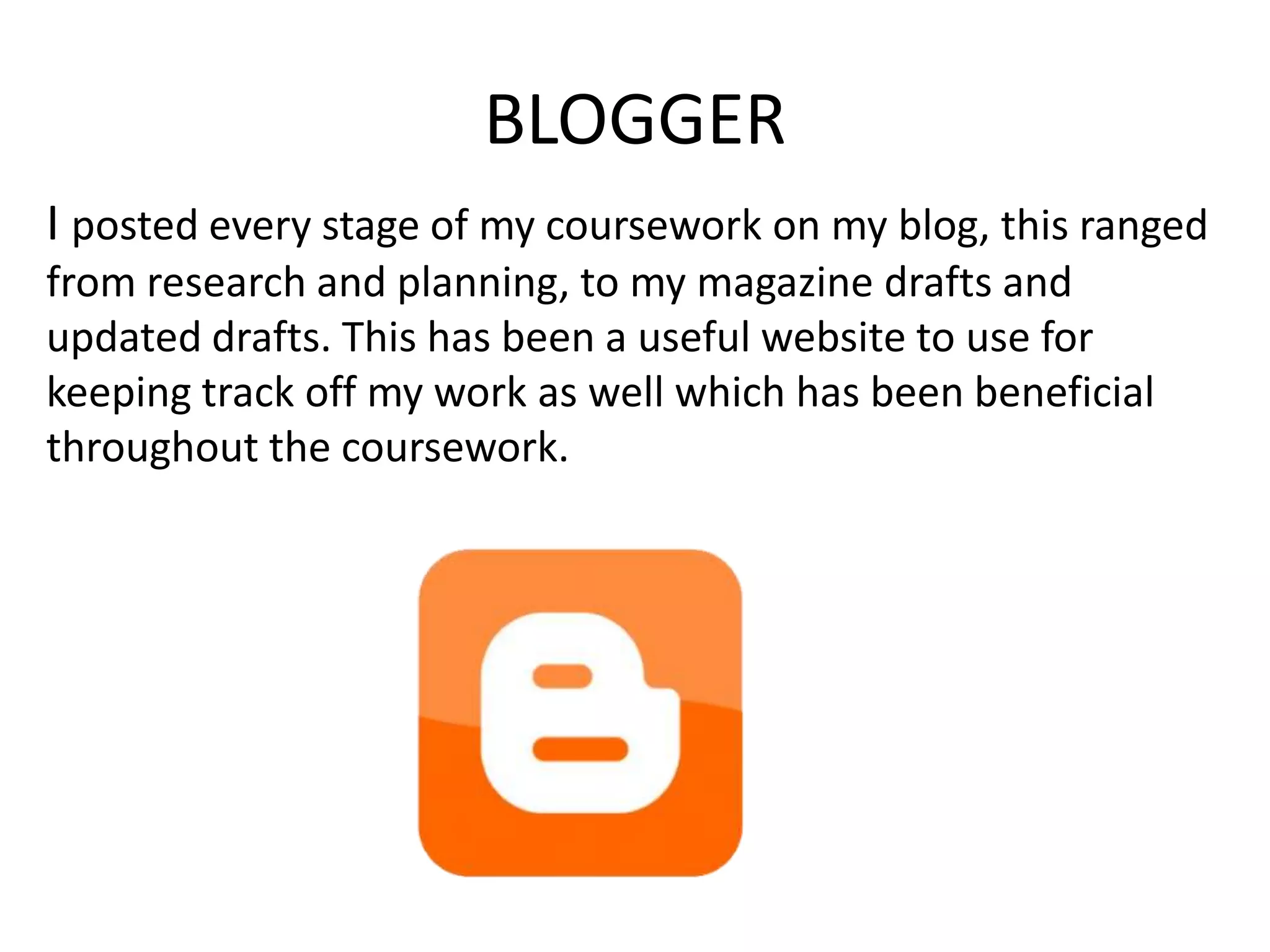 BLOGGER
I posted every stage of my coursework on my blog, this ranged
from research and planning, to my magazine drafts and
updated drafts. This has been a useful website to use for
keeping track off my work as well which has been beneficial
throughout the coursework.
 