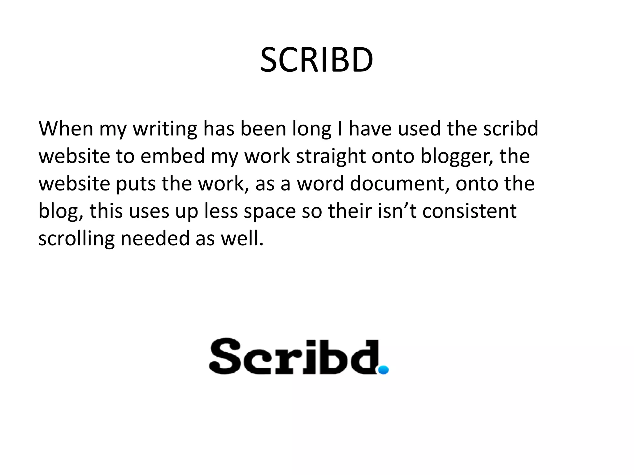 SCRIBD
When my writing has been long I have used the scribd
website to embed my work straight onto blogger, the
website puts the work, as a word document, onto the
blog, this uses up less space so their isn’t consistent
scrolling needed as well.
 