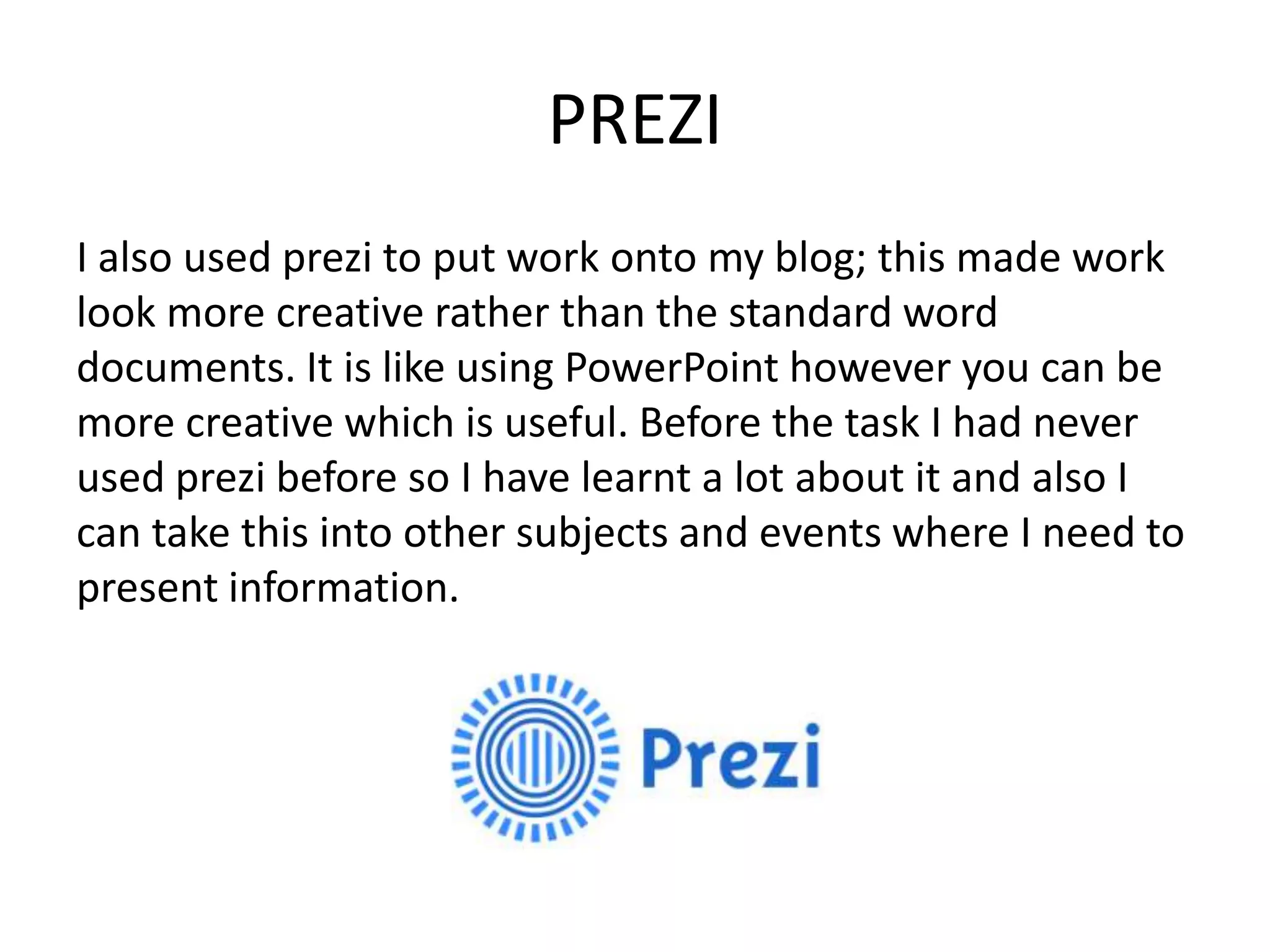PREZI
I also used prezi to put work onto my blog; this made work
look more creative rather than the standard word
documents. It is like using PowerPoint however you can be
more creative which is useful. Before the task I had never
used prezi before so I have learnt a lot about it and also I
can take this into other subjects and events where I need to
present information.
 