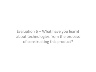 Evaluation 6 – What have you learnt
about technologies from the process
   of constructing this product?
 