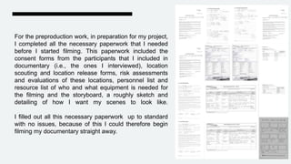 For the preproduction work, in preparation for my project,
I completed all the necessary paperwork that I needed
before I started filming. This paperwork included the
consent forms from the participants that I included in
documentary (i.e., the ones I interviewed), location
scouting and location release forms, risk assessments
and evaluations of these locations, personnel list and
resource list of who and what equipment is needed for
the filming and the storyboard, a roughly sketch and
detailing of how I want my scenes to look like.
I filled out all this necessary paperwork up to standard
with no issues, because of this I could therefore begin
filming my documentary straight away.
 