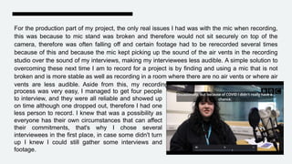 For the production part of my project, the only real issues I had was with the mic when recording,
this was because to mic stand was broken and therefore would not sit securely on top of the
camera, therefore was often falling off and certain footage had to be rerecorded several times
because of this and because the mic kept picking up the sound of the air vents in the recording
studio over the sound of my interviews, making my interviewees less audible. A simple solution to
overcoming these next time I am to record for a project is by finding and using a mic that is not
broken and is more stable as well as recording in a room where there are no air vents or where air
vents are less audible. Aside from this, my recording
process was very easy, I managed to get four people
to interview, and they were all reliable and showed up
on time although one dropped out, therefore I had one
less person to record. I knew that was a possibility as
everyone has their own circumstances that can affect
their commitments, that's why I chose several
interviewees in the first place, in case some didn't turn
up I knew I could still gather some interviews and
footage.
 