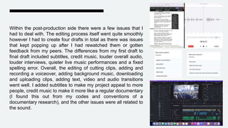 Within the post-production side there were a few issues that I
had to deal with. The editing process itself went quite smoothly
however I had to create four drafts in total as there was issues
that kept popping up after I had rewatched them or gotten
feedback from my peers. The differences from my first draft to
final draft included subtitles, credit music, louder overall audio,
louder interviews, quieter live music performances and a fixed
spelling error. Overall, the editing of cutting clips, adding and
recording a voiceover, adding background music, downloading
and uploading clips, adding text, video and audio transitions
went well. I added subtitles to make my project appeal to more
people, credit music to make it more like a regular documentary
(I found this out from my codes and conventions of a
documentary research), and the other issues were all related to
the sound.
 