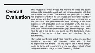 Overall
Evaluation
This project has overall helped me improve my video and sound
editing skills, especially sound as I had not experimented with that
much before this project. The research and pre-production work I
had experience with from my last projects and therefore I would say
were simpler and didn't require much improvement in comparison to
the production and post-production work. Although I did have
experience with production and post-production work, this was a
different type of project therefore the production and post-
production process was quite different (e.g., smile campaign I didn't
have to use a mic as the only audio was the background music
whereas I had to record live music and interviews for my
documentary).
I have also learnt more about video recording with a mic and text
transitions, especially with creating credits which I had
no experience with before. The only aspect that I would change
would be to try and record more of my own clips, instead of just
using downloaded footage from YouTube using Y2Mate.
 