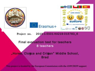 ProjectProject no.no. 2015-1-ES01-KA219-015783_6
Final evaluation test for teachers
8 teachers
„Horea, Clo ca and Criș șan” Middle School,
Brad
This project is funded by the European Commission with the ANPCDEFP support
 
