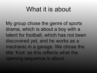 What it is about
My group chose the genre of sports
drama, which is about a boy with a
talent for football, which has not been
discovered yet, and he works as a
mechanic in a garage. We chose the
title ‘Kick’ as this reflects what the
opening sequence is about.
 