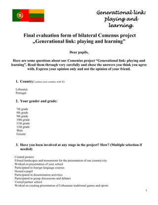 Generational link: 
playing and 
learning. 
1 
Final evaluation form of bilateral Comenus project „Generational link: playing and learning” 
Dear pupils, 
Here are some questions about our Comenius project “Generational link: playing and learning”. Read them through very carefully and chose the answers you think you agree with. Express your opinion only and not the opinion of your friend. 
1. Country: (select your country with X) 
Lithuania 
Portugal 
2. Your gender and grade: 
7th grade 
8th grade 
9th grade 
10th grade 
11th grade 
12th grade 
Male 
Female 
3. Have you been involved at any stage in the project? How? (Multiple selection if needed) 
Created posters 
Filmed landscapes and monuments for the presentation of our country/city 
Worked on presentation of your school 
Participated in foreign language courses 
Hosted a pupil 
Participated in dissemination activities 
Participated in group discussions and debates 
Visited partner school 
Worked on creating presentation of Lithuanian traditional games and sports  