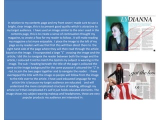 In relation to my contents page and my front cover I made sure to use a
   bright, clear image, this is to present good quality which is attractive to
 my target audience. I have used an image similar to the one I used in the
     contents page, this is to create a sense of continuation thought my
  magazine, to create a flow for my reader to follow , it will make reading
   my magazine a lot more enjoyable. I place the image to the left of my
    page so my readers will see that first this will then direct them to the
 right hand side of the page where they will then read through the article
based on the image. I incorporated a large ”L” crossing the image and the
  article, I did this to navigate the reader between both the image and the
 article, I coloured it red to match the lipstick my subject is wearing in the
   image. The sub – heading beneath the title of the page is coloured the
 same as the image background for the same purpose I coloured the “L” in
   red, to join the two pages together and to navigate the reader . I have
 overlapped the title with the image so people will follow from the image
    to the title over to the article. I have used educated language for my
      article this is because my target audience are educated and will
    understand the more complicated structure of reading, although my
 article isn’t that complicated it’s self it just holds educated elements. The
image shows my subject wearing makeup and headphones, these are very
                 popular products my audience are interested in.
 