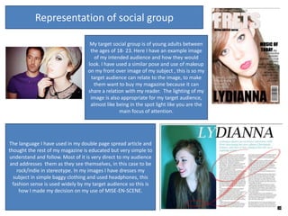 Representation of social group

                                   My target social group is of young adults between
                                   the ages of 18- 23. Here I have an example image
                                     of my intended audience and how they would
                                  look. I have used a similar pose and use of makeup
                                  on my front over image of my subject , this is so my
                                   target audience can relate to the image, to make
                                    them want to buy my magazine because it can
                                  share a relation with my reader. The lighting of my
                                   image is also appropriate for my target audience,
                                   almost like being in the spot light like you are the
                                                main focus of attention.




The language I have used in my double page spread article and
thought the rest of my magazine is educated but very simple to
understand and follow. Most of it is very direct to my audience
 and addresses them as they see themselves, in this case to be
    rock/indie in stereotype. In my images I have dresses my
  subject in simple baggy clothing and used headphones, this
  fashion sense is used widely by my target audience so this is
     how I made my decision on my use of MISE-EN-SCENE.
 