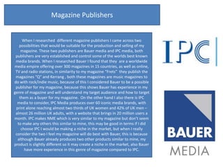 Magazine Publishers


     When I researched different magazine publishers I came across two
   possibilities that would be suitable for the production and selling of my
    magazine. These two publishers are Bauer media and IPC media, both
 publishers are very established and control some of the worlds best known
 media brands. When I researched Bauer I found that they are a worldwide
media empire offering over 300 magazines in 15 countries, as well as online,
 TV and radio stations, in similarity to my magazine “Frets” they publish the
 magazines “Q” and Kerrang , both these magazines are music magazines to
do with rock/indie music, because of this I considered Bauer to be a possible
 publisher for my magazine, because this shows Bauer has experience in my
genre of magazine and will understand my target audience and how to target
   them as a buyer for my magazine. On the other hand I also there is IPC
  media to consider, IPC Media produces over 60 iconic media brands, with
 print alone reaching almost two thirds of UK women and 42% of UK men –
 almost 26 million UK adults, with a website that brings in 20 million users a
month. IPC makes NME which is very similar to my magazine but don’t seem
  to make any others this similar to mine, this may be good in terms if I did
    choose IPC I would be making a niche in the market, but when I really
 consider the two I feel my magazine will do best with Bauer, this is because
  although Bauer already produces two other products similar to mine, my
product is slightly different so it may create a niche in the market, also Bauer
      have more experience in this genre of magazine compared to IPC.
 