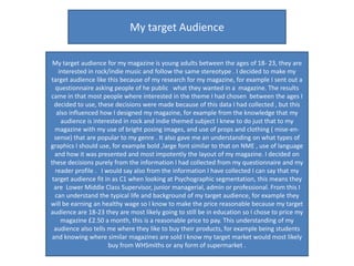 My target Audience

 My target audience for my magazine is young adults between the ages of 18- 23, they are
    interested in rock/indie music and follow the same stereotype . I decided to make my
target audience like this because of my research for my magazine, for example I sent out a
  questionnaire asking people of he public what they wanted in a magazine. The results
came in that most people where interested in the theme I had chosen between the ages I
  decided to use, these decisions were made because of this data I had collected , but this
   also influenced how I designed my magazine, for example from the knowledge that my
     audience is interested in rock and indie themed subject I knew to do just that to my
  magazine with my use of bright posing images, and use of props and clothing ( mise-en-
  sense) that are popular to my genre . It also gave me an understanding on what types of
graphics I should use, for example bold ,large font similar to that on NME , use of language
  and how it was presented and most impotently the layout of my magazine. I decided on
these decisions purely from the information I had collected from my questionnaire and my
  reader profile . I would say also from the information I have collected I can say that my
 target audience fit in as C1 when looking at Psychographic segmentation, this means they
  are Lower Middle Class Supervisor, junior managerial, admin or professional. From this I
  can understand the typical life and background of my target audience, for example they
will be earning an healthy wage so I know to make the price reasonable because my target
audience are 18-23 they are most likely going to still be in education so I chose to price my
     magazine £2.50 a month, this is a reasonable price to pay. This understanding of my
  audience also tells me where they like to buy their products, for example being students
 and knowing where similar magazines are sold I know my target market would most likely
                      buy from WHSmiths or any form of supermarket .
 