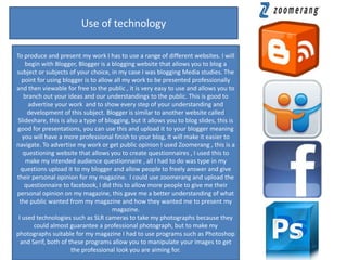 Use of technology

To produce and present my work I has to use a range of different websites. I will
    begin with Blogger, Blogger is a blogging website that allows you to blog a
subject or subjects of your choice, in my case I was blogging Media studies. The
   point for using blogger is to allow all my work to be presented professionally
and then viewable for free to the public , it is very easy to use and allows you to
    branch out your ideas and our understandings to the public. This is good to
      advertise your work and to show every step of your understanding and
     development of this subject. Blogger is similar to another website called
 Slideshare, this is also a type of blogging, but it allows you to blog slides, this is
good for presentations, you can use this and upload it to your blogger meaning
   you will have a more professional finish to your blog, it will make it easier to
navigate. To advertise my work or get public opinion I used Zoomerang , this is a
   questioning website that allows you to create questionnaires , I used this to
     make my intended audience questionnaire , all I had to do was type in my
  questions upload it to my blogger and allow people to freely answer and give
their personal opinion for my magazine. I could use zoomerang and upload the
    questionnaire to facebook, I did this to allow more people to give me their
personal opinion on my magazine, this gave me a better understanding of what
 the public wanted from my magazine and how they wanted me to present my
                                       magazine.
 I used technologies such as SLR cameras to take my photographs because they
        could almost guarantee a professional photograph, but to make my
photographs suitable for my magazine I had to use programs such as Photoshop
  and Serif, both of these programs allow you to manipulate your images to get
                       the professional look you are aiming for.
 