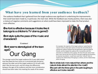 What have you learned from your audience feedback? The audience feedback that I gathered from the target audience was significant in underlining the improvements that could have been made to, in particular, the main text. While the feedback was mostly positive, there was also a mixture of negative comments and suggestions on what could have been improved to make the final product more effective.  For example, the majority of the target audience I asked liked the ‘natural’ shots as they were said to increase the verisimilitude by making the audience believe that the gang were a genuine gang of friends, and this helped the audience for a connection with the characters as individuals and as gangs. The shot that was said to have been most natural was the mid shot of the girls laughing and therefore, to improve my product, I could have used more ‘natural’ shots to reinforce the relationship of the gang as a whole, and the relationships within the gang. The younger end of the target audience (8-12 year olds) stated that they liked the font choice as it connected with the genre, whereas the older end of the target audience (13-16 year olds) didn’t like the text much, and this shows the differences between the ages of the audience and that more consideration should have been taken into meeting the needs of the viewer. “ the font is effective because it looks like it belongs to a children's TV drama genre” “ font style suits the pace of the music and characters” “ font seems stereotypical of the teen age” Contrast “ some shots look more natural than others and the natural shots attract the attention the most” “ the part with the three girls in the park laughing is effective as it looks natural” Our Gang 