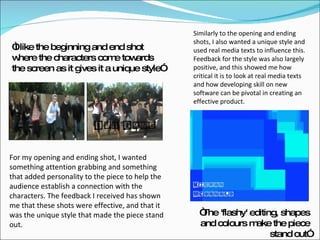 “ I like the beginning and end shot where the characters come towards the screen as it gives it a unique style” “ The 'flashy' editing, shapes and colours make the piece stand out” For my opening and ending shot, I wanted something attention grabbing and something that added personality to the piece to help the audience establish a connection with the characters. The feedback I received has shown me that these shots were effective, and that it was the unique style that made the piece stand out. Similarly to the opening and ending shots, I also wanted a unique style and used real media texts to influence this. Feedback for the style was also largely positive, and this showed me how critical it is to look at real media texts and how developing skill on new software can be pivotal in creating an effective product. 